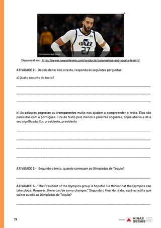 ATIVIDADE 2 -  Depois de ter lido o texto, responda às seguintes perguntas:
a) Qual o assunto do texto?
___________________________________________________________________________________
___________________________________________________________________________________
___________________________________________________________________________________
b) As palavras cognatas ou transparentes muito nos ajudam a compreender o texto. Elas são
parecidas com o português. Tire do texto pelo menos 4 palavras cognatas, copie abaixo e dê o
seu significado. Ex: presidente_presidente
___________________________________________________________________________________
___________________________________________________________________________________
___________________________________________________________________________________
___________________________________________________________________________________
 
ATIVIDADE 3 -   Segundo o texto, quando começam as Olimpíadas de Tóquio?
___________________________________________________________________________________
ATIVIDADE 4 - “The President of the Olympics group is hopeful. He thinks that the Olympics can
take place. However, there can be some changes.” Segundo o final do texto, você acredita que
vai ter ou não as Olimpíadas de Tóquio?
___________________________________________________________________________________
73
Disponível em: https://www.newsinlevels.com/products/coronavirus-and-sports-level-1/
 