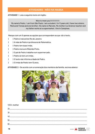75
Nice to meet you!!!!!!!!!!!!!!!
My name’s Pedro. I  am from São Paulo. I am a student. I’m 11 years old. I have two sisters,
Maria and Tereza and one brother. His name is Marcelo. My mother is a Science teacher and
my father works at a supermarket. I live in Campinas.
Marque com um X apenas as opções que correspondem ao que  diz o texto.
(          )  Pedro é natural do Rio de Janeiro
(          ) A mãe de Pedro é professora de Matemática.
(          )  Pedro tem duas irmãs.
(          )  Pedro mora em Ribeirão Preto.
(          )  O pai de Pedro trabalha num supermercado.
(          )  Pedro só tem um irmão.
(          )  O texto não informa a idade de Pedro.
(          ) O irmão de Pedro tem 12 anos.
ATIVIDADE 2 - De acordo com a numeração dos membros da família, escreva abaixo:
1) EX: mother 
2) _________________________________________________________________________________
3) ________________________________________________________________________________
4) _________________________________________________________________________________
5) _________________________________________________________________________________
6) _________________________________________________________________________________
ATIVIDADES – MÃO NA MASSA
ATIVIDADE 1 - Leia o seguinte texto em inglês:
 