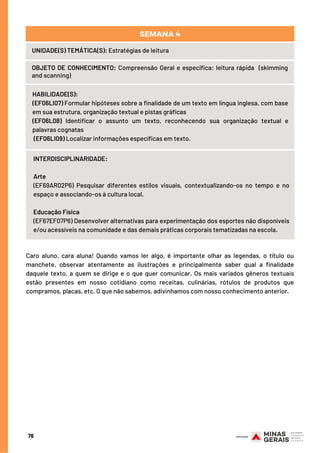 UNIDADE(S) TEMÁTICA(S): Estratégias de leitura
OBJETO DE CONHECIMENTO: Compreensão Geral e específica: leitura rápida  (skimming
and scanning)
HABILIDADE(S):
(EF06LI07) Formular hipóteses sobre a finalidade de um texto em língua inglesa, com base
em sua estrutura, organização textual e pistas gráficas
(EF06L08) Identificar o assunto um texto, reconhecendo sua organização textual e
palavras cognatas
(EF06LI09) Localizar informações específicas em texto.
SEMANA 4
INTERDISCIPLINARIDADE:
Arte
(EF69AR02P6) Pesquisar diferentes estilos visuais, contextualizando-os no tempo e no
espaço e associando-os à cultura local.
Educação Física
(EF67EF07P6) Desenvolver alternativas para experimentação dos esportes não disponíveis
e/ou acessíveis na comunidade e das demais práticas corporais tematizadas na escola.
76
Caro aluno, cara aluna! Quando vamos ler algo, é importante olhar as legendas, o título ou
manchete, observar atentamente as ilustrações e principalmente saber qual a finalidade
daquele texto, a quem se dirige e o que quer comunicar. Os mais variados gêneros textuais
estão presentes em nosso cotidiano como receitas, culinárias, rótulos de produtos que
compramos, placas, etc. O que não sabemos, adivinhamos com nosso conhecimento anterior.
 