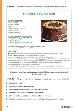 ATIVIDADES
78
 ATIVIDADE 3 -   Vamos ler o seguinte texto em inglês. Trata-se de uma receita culinária:
Available at: https://www.allrecipes.com/recipe/17981/one-bowl-chocolate-cake-iii/
Access: March, 2020
 ATIVIDADE 4 -   Marque com um X somente as opções que correspondem ao que diz o texto:
(       ) O bolo leva 3 ovos.
(       ) O bolo leva somente 4 ingredientes.
(       ) O bolo deverá ser assado em forno pré-aquecido a 180 oC.
(       ) O bolo leva uma colher de sopa e meia de fermento.
(      ) Os ovos usados na receita são adicionados todos de uma vez.
(    ) Nas receitas culinárias, a terceira parte se refere geralmente ao modo de fazer.
 