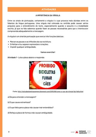 PARA RELEMBRARATIVIDADES
Marcar as pausas e as inflexões da voz na leitura;
Enfatizar e/ou separar expressões e orações;
Impedir qualquer ambiguidade.
A IMPORTÂNCIA DA VÍRGULA
Entre os sinais de pontuação, certamente a vírgula é o que provoca mais dúvidas entre os
falantes da língua portuguesa. Uma vírgula mal colocada ou omitida pode causar sérios
prejuízos para o entendimento do texto, especialmente quando o assunto é a modalidade
escrita, já que na fala sabemos quando fazer as pausas necessárias para que o interlocutor
compreenda adequadamente a mensagem.
A vírgula é um sinal de pontuação que exerce três funções básicas:
Vamos exercitar!
Atividade 1 - Leia a placa abaixo e responda:
3
Fonte: http://estudandoletrassempre.blogspot.com/2015/06/como-o-uso-da-virgula-faz-falta.html
a) Dá para entender a mensagem?
b) O que causa estranheza?
c) O que falta para a placa não causar mal-entendidos?
 
d) Refaça a placa de forma a não causar ambiguidade.
 