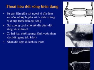 Tho¸i hãa ®èt sèng biÕn d¹ng
•  Sù g¾n liÒn gi÷a sîi ngo¹i vi ®Üa ®Öm
vµ viÒn x­¬ng bÞ ph¸ vì -> chåi x­¬ng
râ ë mÆt tr­íc bªn cét sèng
•  Gai x­¬ng c¸ch chç nèi ®Üa ®Öm-®èt
sèng vµi milimet.
•  Cã hai lo¹i chåi x­¬ng: h×nh vuèt nhän
vµ chåi ngang (do kÐo!)
•  Nh©n ®Üa ®Öm di lÖch ra tr­íc
 