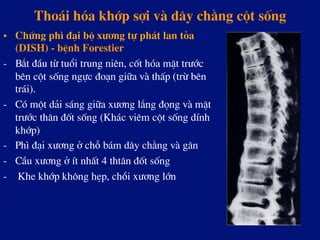 Tho¸i hãa khíp sîi vµ d©y ch»ng cét sèng
•  Chøng ph× ®¹i bé x­¬ng tù ph¸t lan táa
(DISH) - bÖnh Forestier
-  B¾t ®Çu tõ tuæi trung niªn, cèt hãa mÆt tr­íc
bªn cét sèng ngùc ®o¹n gi÷a vµ thÊp (trõ bªn
tr¸i).
-  Cã mét d¶i s¸ng gi÷a x­¬ng l¾ng ®äng vµ mÆt
tr­íc th©n ®èt sèng (Kh¸c viªm cét sèng dÝnh
khíp)
-  Ph× ®¹i x­¬ng ë chç b¸m d©y ch»ng vµ g©n
-  CÇu x­¬ng ë Ýt nhÊt 4 tht©n ®èt sèng
-  Khe khíp kh«ng hÑp, chåi x­¬ng lín
 