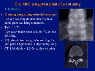 C¸c khèi u nguyªn ph¸t cña cét sèng
•  U x­¬ng d¹ng x­¬ng (osteoid osteoma)
-  LS: vÑo cét sèng do ®au; ®au m¹nh vÒ
®ªm; gi¶m ®au b»ng nonsteroid.
-  Tuæi: 10-20.
-  Liªn quan thµnh phÇn sau, chØ 7% ë th©n
®èt sèng.
-  XQ: khuyÕt trßn s¸ng, viÒn x¬ cøng. Do
gi¶i phÉu CS phøc t¹p -> ®Æc cuèng sèng.
-  CT: kÝch th­íc < 1,5-2cm, viÒn x¬ cøng
U lµnh tÝnh
 