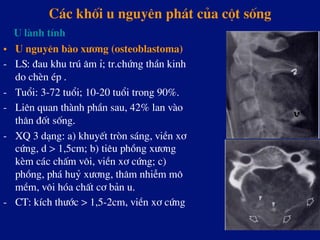 C¸c khèi u nguyªn ph¸t cña cét sèng
•  U nguyªn bµo x­¬ng (osteoblastoma)
-  LS: ®au khu tró ©m Ø; tr.chøng thÇn kinh
do chÌn Ðp .
-  Tuæi: 3-72 tuæi; 10-20 tuæi trong 90%.
-  Liªn quan thµnh phÇn sau, 42% lan vµo
th©n ®èt sèng.
-  XQ 3 d¹ng: a) khuyÕt trßn s¸ng, viÒn x¬
cøng, d > 1,5cm; b) tiªu phång x­¬ng
kÌm c¸c chÊm v«i, viÒn x¬ cøng; c)
phång, ph¸ huû x­¬ng, th©m nhiÔm m«
mÒm, v«i hãa chÊt c¬ b¶n u.
-  CT: kÝch th­íc > 1,5-2cm, viÒn x¬ cøng
U lµnh tÝnh
 