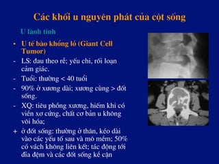 C¸c khèi u nguyªn ph¸t cña cét sèng
•  U tÕ bµo khæng lå (Giant Cell
Tumor)
-  LS: ®au theo rÔ; yÕu chi, rèi lo¹n
c¶m gi¸c.
-  Tuæi: th­êng < 40 tuæi
-  90% ë x­¬ng dµi; x­¬ng cïng > ®èt
sèng.
-  XQ: tiªu phång x­¬ng, hiÕm khi cã
viÒn x¬ cøng, chÊt c¬ b¶n u kh«ng
v«i hãa;
+ ë ®èt sèng: th­êng ë th©n, kÐo dµi
vµo c¸c yÕu tè sau vµ m« mÒm; 50%
cã v¸ch kh«ng liªn kÕt; t¸c ®éng tíi
®Üa ®Öm vµ c¸c ®èt sèng kÒ cËn
U lµnh tÝnh
 