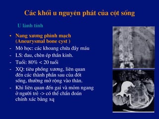C¸c khèi u nguyªn ph¸t cña cét sèng
•  Nang x­¬ng ph×nh m¹ch
(Aneurysmal bone cyst )
-  M« häc: c¸c khoang chøa ®Çy m¸u
-  LS: ®au, chÌn Ðp thÇn kinh.
-  Tuæi: 80% < 20 tuæi
-  XQ: tiªu phång x­¬ng, liªn quan
®Õn c¸c thµnh phÇn sau cña ®èt
sèng, th­êng më réng vµo th©n.
-  Khi liªn quan ®Õn gai vµ mám ngang
ë ng­êi trÎ -> cã thÓ chÈn ®o¸n
chÝnh x¸c b»ng xq
U lµnh tÝnh
 