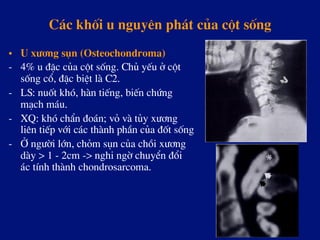 C¸c khèi u nguyªn ph¸t cña cét sèng
•  U x­¬ng sôn (Osteochondroma)
-  4% u ®Æc cña cét sèng. Chñ yÕu ë cét
sèng cæ, ®Æc biÖt lµ C2.
-  LS: nuèt khã, hµn tiÕng, biÕn chøng
m¹ch m¸u.
-  XQ: khã chÈn ®o¸n; vá vµ tñy x­¬ng
liªn tiÕp víi c¸c thµnh phÇn cña ®èt sèng
-  ë ng­êi lín, chám sôn cña chåi x­¬ng
dµy > 1 - 2cm -> nghi ngê chuyÓn ®æi
¸c tÝnh thµnh chondrosarcoma.
 
