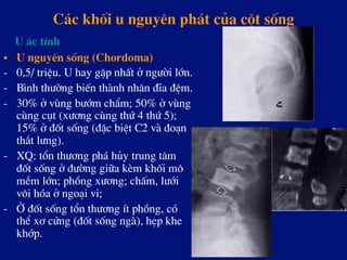 C¸c khèi u nguyªn ph¸t cña cét sèng
•  U nguyªn sèng (Chordoma)
-  0,5/ triÖu. U hay gÆp nhÊt ë ng­êi lín.
-  B×nh th­êng biÕn thµnh nh©n ®Üa ®Öm.
-  30% ë vïng b­ím chÈm; 50% ë vïng
cïng côt (x­¬ng cïng thø 4 thø 5);
15% ë ®èt sèng (®Æc biÖt C2 vµ ®o¹n
th¾t l­ng).
-  XQ: tæn th­¬ng ph¸ hñy trung t©m
®èt sèng ë ®­êng gi÷a kÌm khèi m«
mÒm lín; phång x­¬ng; chÊm, l­íi
v«i hãa ë ngo¹i vi;
-  ë ®èt sèng tæn th­¬ng Ýt phång, cã
thÓ x¬ cøng (®èt sèng ngµ), hÑp khe
khíp.
U ¸c tÝnh
 