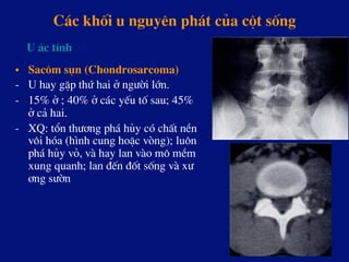 C¸c khèi u nguyªn ph¸t cña cét sèng
•  Sac«m sôn (Chondrosarcoma)
-  U hay gÆp thø hai ë ng­êi lín.
-  15% ë ; 40% ë c¸c yÕu tè sau; 45%
ë c¶ hai.
-  XQ: tæn th­¬ng ph¸ hñy cã chÊt nÒn
v«i hãa (h×nh cung hoÆc vßng); lu«n
ph¸ hñy vá, vµ hay lan vµo m« mÒm
xung quanh; lan ®Õn ®èt sèng vµ x­
¬ng s­ên
U ¸c tÝnh
 