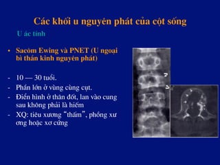 C¸c khèi u nguyªn ph¸t cña cét sèng
•  Sac«m Ewing vµ PNET (U ngo¹i
b× thÇn kinh nguyªn ph¸t)
-  10 – 30 tuæi.
-  PhÇn lín ë vïng cïng côt.
-  §iÓn h×nh ë th©n ®èt, lan vµo cung
sau kh«ng ph¶i lµ hiÕm
-  XQ: tiªu x­¬ng “thÊm”, phång x­
¬ng hoÆc x¬ cøng
U ¸c tÝnh
 