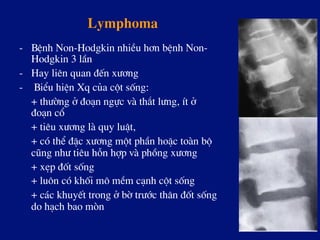 Lymphoma
-  BÖnh Non-Hodgkin nhiÒu h¬n bÖnh Non-
Hodgkin 3 lÇn
-  Hay liªn quan ®Õn x­¬ng
-  BiÓu hiÖn Xq cña cét sèng:
+ th­êng ë ®o¹n ngùc vµ th¾t l­ng, Ýt ë
®o¹n cæ
+ tiªu x­¬ng lµ quy luËt,
+ cã thÓ ®Æc x­¬ng mét phÇn hoÆc toµn bé
còng nh­ tiªu hçn hîp vµ phång x­¬ng
+ xÑp ®èt sèng
+ lu«n cã khèi m« mÒm c¹nh cét sèng
+ c¸c khuyÕt trong ë bê tr­íc th©n ®èt sèng
do h¹ch bao mßn
 