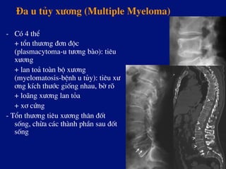 §a u tñy x­¬ng (Multiple Myeloma)
-  Cã 4 thÓ
+ tæn th­¬ng ®¬n ®éc
(plasmacytoma-u t­¬ng bµo): tiªu
x­¬ng
+ lan to¶ toµn bé x­¬ng
(myelomatosis-bÖnh u tñy): tiªu x­
¬ng kÝch th­íc gièng nhau, bê râ
+ lo·ng x­¬ng lan táa
+ x¬ cøng
- Tæn th­¬ng tiªu x­¬ng th©n ®èt
sèng, chõa c¸c thµnh phÇn sau ®èt
sèng
 