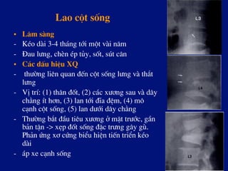 Lao cét sèng
•  L©m sµng
-  KÐo dµi 3-4 th¸ng tíi mét vµi n¨m
-  §au l­ng, chÌn Ðp tñy, sèt, sót c©n
•  C¸c dÊu hiÖu XQ
-  th­êng liªn quan ®Õn cét sèng l­ng vµ th¾t
l­ng
-  VÞ trÝ: (1) th©n ®èt, (2) c¸c x­¬ng sau vµ d©y
ch»ng Ýt h¬n, (3) lan tíi ®Üa ®Öm, (4) m«
c¹nh cét sèng, (5) lan d­íi d©y ch»ng
-  Th­êng b¾t ®Çu tiªu x­¬ng ë mÆt tr­íc, gÇn
b¶n tËn -> xÑp ®èt sèng ®Æc tr­ng g©y gï.
Ph¶n øng x¬ cøng biÓu hiÖn tiÕn triÓn kÐo
dµi
-  ¸p xe c¹nh sèng
 