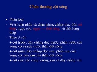 ChÊn th­¬ng cét sèng
•  Ph©n lo¹i
-  VÞ trÝ gi¶i phÉu vµ chøc n¨ng: chÈm-trôc-®éi, cæ
thÊp, ngùc cao, ngùc – th¾t l­ng, vµ th¾t l­ng
thÊp
-  Theo 3 cét:
+ cét tr­íc: d©y ch»ng däc tr­íc, phÇn tr­íc cña
vßng x¬ vµ nöa tr­íc th©n ®èt sèng
+ cét gi÷a: d©y ch»ng däc sau, phÇn sau cña
vßng x¬, nöa sau cña th©n ®èt sèng
+ cét sau: c¸c cung x­¬ng sau vµ d©y ch»ng sau
 