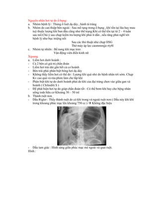 Nguyên nhân hơi tự do ổ bụng:
a. Nhóm bệnh lý : Thủng ổ loét dạ dáy , hành tá tràng
b. Nhóm do can thiệp bên ngoài : Sau mổ tạng trong ổ bụng , khí tồn tại lâu hay mau
tuỳ thuộc lượng khí ban đầu cũng như thể trạng.Khí có thể tồn tại từ 2 – 4 tuần
sau mổ.Chú ý sau chụp kiểm tra lượng khí phải ít dần , nếu tăng phải nghĩ tới
bệnh lý như bục miệng nối
Sau các thủ thuật như chụp HSG
Thở máy áp lực caommmjje rty8l
c. Nhóm tự nhiên : Bể nang khí mạc treo
Vận động viên điền kinh nữ
Xquang
a. Liềm hơi dưới hoành :
- Cả 2 bên có giá trị chẩn đoán
- Liềm hơi trải dài gần hết cả cơ hoành
- Bên trái phải phân biệt bóng hơi dạ dày
- Không thấy liềm hơi có thể do : Lượng khí quá nhỏ do bệnh nhân tới sớm. Chụp
Kv cao quá và rửa phim làm che lấp khí
- Phân biệt khí tự do dưới hoành phải do khí của đại tràng chen vào giữa gan và
hoành ( Chilaiditi $ )
- Để phát hiện hơi tự do giúp chẩn đoán tốt : Có thể bơm khí hay cho bệng nhân
uống iode hữu cơ Khoảng 30 – 50 ml
b. Thành ruột non
- Dấu Rigler : Thấy thành ruột do có khí trong và ngoài ruột non ( Dấu này khi khí
trong khoang phúc mạc lên khoảng 750 cc )  Không đặc hiệu
- Dấu tam giác : Hình sáng giữa phúc mạc mé ngoài và quai ruột.
Hình :
 