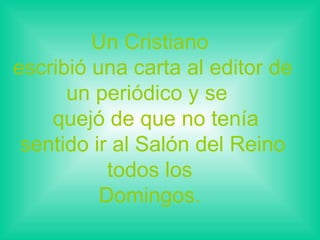 Un Cristiano  escribió una carta al editor de un periódico y se   quejó de que no tenía sentido ir al Salón del Reino todos los  Domingos.  