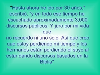 " Hasta ahora he ido por 30 años," escribió, "y en todo ese tiempo he  escuchado aproximadamente 3,000 discursos públicos. Y juro por mi vida que  no recuerdo ni uno solo. Así que creo que estoy perdiendo mi tiempo y los  hermanos están perdiendo el suyo al estar dando discursos basados en la  Biblia"  