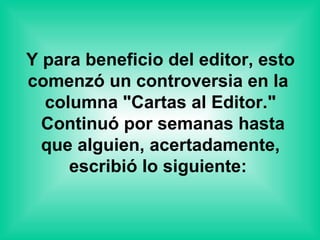 Y para beneficio del editor, esto comenzó un controversia en la   columna "Cartas al Editor."   Continuó por semanas hasta que alguien, acertadamente, escribió lo siguiente:  