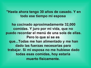 "Hasta ahora tengo 30 años de casado. Y en todo ese tiempo mi esposa  ha cocinado aproximadamente 32,000 comidas. Y juro por mi vida, que no  puedo recordar el menú de una sola de ellas. Pero lo que sí se es  que...Todas me han alimentado y me han dado las fuerzas necesarias para  trabajar. Si mi esposa no me hubiese dado todas esas comidas, hoy estaría  muerto físicamente.   