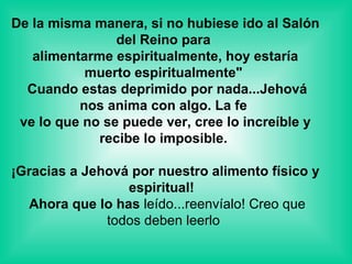 De la misma manera, si no hubiese ido al Salón del Reino para  alimentarme espiritualmente, hoy estaría muerto espiritualmente"   Cuando estas deprimido por nada...Jehová nos anima con algo. La fe  ve lo que no se puede ver, cree lo increíble y recibe lo imposible.    ¡Gracias a Jehová por nuestro alimento físico y espiritual!   Ahora que lo has  leído...reenvíalo! Creo que todos deben leerlo  