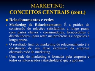 MARKETING:
CONCEITOS CENTRAIS (cont.)
 Relacionamentos e redes
 Marketing de Relacionamento: É a prática da
construção de relações satisfatórias a longo prazo
com partes chaves - consumidores, fornecedores e
distribuidores - para reter sua preferência e negócios a
longo prazo.
 O resultado final do marketing de relacionamento é a
construção de um ativo exclusivo da empresa
chamado rede de marketing.
 Uma rede de marketing é formada pela empresa e
todos os interessados (stakeholders) que a apóiam.
 