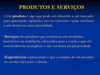 PRODUTOS E SERVIÇOS
 Um produto é algo que pode ser oferecido a um mercado
para apreciação, aquisição, uso ou consumo e para satisfazer
a um desejo ou uma necessidade.
Serviços são produtos que consistem em atividades,
benefícios ou satisfações oferecidos para a venda e que são
essencialmente intangíveis e não resultam em propriedade.
Experiências representam o que a compra de um produto
ou serviço fará para o cliente.
 