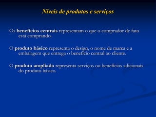 Níveis de produtos e serviços
Os benefícios centrais representam o que o comprador de fato
está comprando.
O produto básico representa o design, o nome de marca e a
embalagem que entrega o benefício central ao cliente.
O produto ampliado representa serviços ou benefícios adicionais
do produto básico.
 