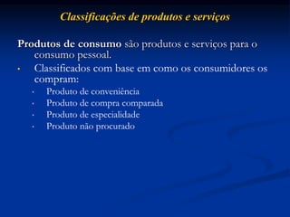 Classificações de produtos e serviços
Produtos de consumo são produtos e serviços para o
consumo pessoal.
• Classificados com base em como os consumidores os
compram:
• Produto de conveniência
• Produto de compra comparada
• Produto de especialidade
• Produto não procurado
 