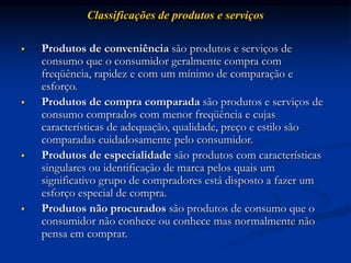 Classificações de produtos e serviços
 Produtos de conveniência são produtos e serviços de
consumo que o consumidor geralmente compra com
freqüência, rapidez e com um mínimo de comparação e
esforço.
 Produtos de compra comparada são produtos e serviços de
consumo comprados com menor freqüência e cujas
características de adequação, qualidade, preço e estilo são
comparadas cuidadosamente pelo consumidor.
 Produtos de especialidade são produtos com características
singulares ou identificação de marca pelos quais um
significativo grupo de compradores está disposto a fazer um
esforço especial de compra.
 Produtos não procurados são produtos de consumo que o
consumidor não conhece ou conhece mas normalmente não
pensa em comprar.
 