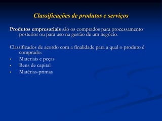 Classificações de produtos e serviços
Produtos empresariais são os comprados para processamento
posterior ou para uso na gestão de um negócio.
Classificados de acordo com a finalidade para a qual o produto é
comprado:
• Materiais e peças
• Bens de capital
• Matérias-primas
 