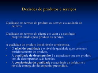 Decisões de produtos e serviços
Qualidade em termos do produto ou serviço é a ausência de
defeitos.
Qualidade em termos do cliente é o valor e a satisfação
proporcionados pelo produto ou serviço.
A qualidade do produto inclui nível e consistência.
• O nível de qualidade é o nível de qualidade que sustenta o
posicionamento do produto.
• A qualidade de desempenho é a capacidade que um produto
tem de desempenhar suas funções.
• A consistência da qualidade é a ausência de defeitos e o
nível de entrega do desempenho pretendido.
 