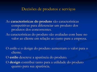 Decisões de produtos e serviços
As características do produto são características
competitivas para diferenciar um produto dos
produtos dos concorrentes.
As características do produto são avaliadas com base no
valor ao cliente em relação ao custo para a empresa.
O estilo e o design do produto aumentam o valor para o
cliente.
O estilo descreve a aparência do produto.
O design contribui tanto para a utilidade do produto
quanto para sua aparência.
 
