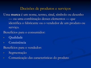 Decisões de produtos e serviços
Uma marca é um nome, termo, sinal, símbolo ou desenho
— ou uma combinação desses elementos — que
identifica o fabricante ou o vendedor de um produto ou
serviço.
Benefícios para o consumidor:
• Qualidade
• Consistência
Benefícios para o vendedor:
• Segmentação
• Comunicação das características do produto
 