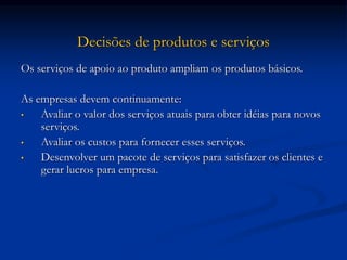 Decisões de produtos e serviços
Os serviços de apoio ao produto ampliam os produtos básicos.
As empresas devem continuamente:
• Avaliar o valor dos serviços atuais para obter idéias para novos
serviços.
• Avaliar os custos para fornecer esses serviços.
• Desenvolver um pacote de serviços para satisfazer os clientes e
gerar lucros para empresa.
 