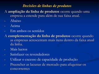 A ampliação da linha de produtos ocorre quando uma
empresa a estende para além de sua faixa atual.
• Abaixo
• Acima
• Em ambos os sentidos
A complementação da linha de produtos ocorre quando
as empresas acrescentam mais itens dentro da faixa atual
da linha.
• Mais lucros
• Satisfazer os revendedores
• Utilizar o excesso de capacidade de produção
• Preencher as lacunas de mercado para afugentar os
concorrentes
Decisões de linhas de produtos
 