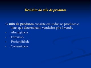 Decisões do mix de produtos
O mix de produtos consiste em todos os produtos e
itens que determinado vendedor põe à venda.
• Abrangência
• Extensão
• Profundidade
• Consistência
 