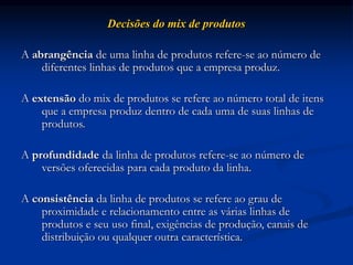 Decisões do mix de produtos
A abrangência de uma linha de produtos refere-se ao número de
diferentes linhas de produtos que a empresa produz.
A extensão do mix de produtos se refere ao número total de itens
que a empresa produz dentro de cada uma de suas linhas de
produtos.
A profundidade da linha de produtos refere-se ao número de
versões oferecidas para cada produto da linha.
A consistência da linha de produtos se refere ao grau de
proximidade e relacionamento entre as várias linhas de
produtos e seu uso final, exigências de produção, canais de
distribuição ou qualquer outra característica.
 
