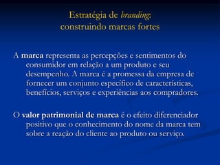 Estratégia de branding:
construindo marcas fortes
A marca representa as percepções e sentimentos do
consumidor em relação a um produto e seu
desempenho. A marca é a promessa da empresa de
fornecer um conjunto específico de características,
benefícios, serviços e experiências aos compradores.
O valor patrimonial de marca é o efeito diferenciador
positivo que o conhecimento do nome da marca tem
sobre a reação do cliente ao produto ou serviço.
 