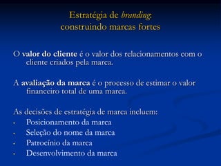 Estratégia de branding:
construindo marcas fortes
O valor do cliente é o valor dos relacionamentos com o
cliente criados pela marca.
A avaliação da marca é o processo de estimar o valor
financeiro total de uma marca.
As decisões de estratégia de marca incluem:
• Posicionamento da marca
• Seleção do nome da marca
• Patrocínio da marca
• Desenvolvimento da marca
 