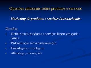 Questões adicionais sobre produtos e serviços
Marketing de produtos e serviços internacionais
Desafios:
• Definir quais produtos e serviços lançar em quais
países
• Padronização versus customização
• Embalagem e rotulagem
• Alfândega, valores, leis
 