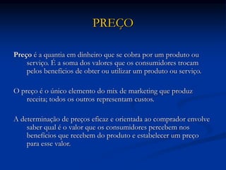 PREÇO
Preço é a quantia em dinheiro que se cobra por um produto ou
serviço. É a soma dos valores que os consumidores trocam
pelos benefícios de obter ou utilizar um produto ou serviço.
O preço é o único elemento do mix de marketing que produz
receita; todos os outros representam custos.
A determinação de preços eficaz e orientada ao comprador envolve
saber qual é o valor que os consumidores percebem nos
benefícios que recebem do produto e estabelecer um preço
para esse valor.
 