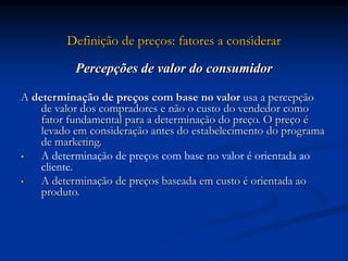 Definição de preços: fatores a considerar
Percepções de valor do consumidor
A determinação de preços com base no valor usa a percepção
de valor dos compradores e não o custo do vendedor como
fator fundamental para a determinação do preço. O preço é
levado em consideração antes do estabelecimento do programa
de marketing.
• A determinação de preços com base no valor é orientada ao
cliente.
• A determinação de preços baseada em custo é orientada ao
produto.
 