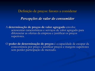 Definição de preços: fatores a considerar
Percepções de valor do consumidor
A determinação de preços de valor agregado envolve
acrescentar características e serviços de valor agregado para
diferenciar as ofertas da empresa e justificar os preços
superiores.
O poder de determinação de preços é a capacidade de escapar da
concorrência por preço e justificar preços e margens superiores
sem perder participação de mercado.
 