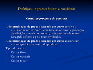 Definição de preços: fatores a considerar
Custos do produto e da empresa
A determinação de preços baseada em custo envolve o
estabelecimento de preços com base nos custos de produção,
distribuição e venda do produto, mais uma taxa de retorno
justa pelo esforço e pelo risco envolvidos.
A determinação de preços baseada em custo adiciona um
markup-padrão aos custos do produto.
Tipos de custos:
• Custos fixos
• Custos variáveis
• Custos totais
 