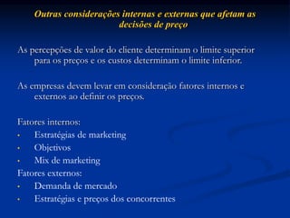 Outras considerações internas e externas que afetam as
decisões de preço
As percepções de valor do cliente determinam o limite superior
para os preços e os custos determinam o limite inferior.
As empresas devem levar em consideração fatores internos e
externos ao definir os preços.
Fatores internos:
• Estratégias de marketing
• Objetivos
• Mix de marketing
Fatores externos:
• Demanda de mercado
• Estratégias e preços dos concorrentes
 