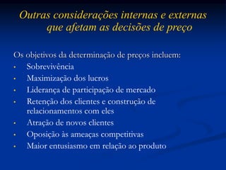 Outras considerações internas e externas
que afetam as decisões de preço
Os objetivos da determinação de preços incluem:
• Sobrevivência
• Maximização dos lucros
• Liderança de participação de mercado
• Retenção dos clientes e construção de
relacionamentos com eles
• Atração de novos clientes
• Oposição às ameaças competitivas
• Maior entusiasmo em relação ao produto
 
