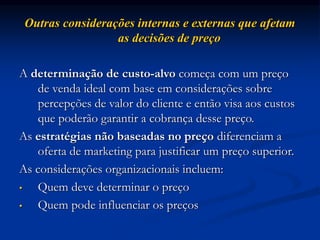Outras considerações internas e externas que afetam
as decisões de preço
A determinação de custo-alvo começa com um preço
de venda ideal com base em considerações sobre
percepções de valor do cliente e então visa aos custos
que poderão garantir a cobrança desse preço.
As estratégias não baseadas no preço diferenciam a
oferta de marketing para justificar um preço superior.
As considerações organizacionais incluem:
• Quem deve determinar o preço
• Quem pode influenciar os preços
 