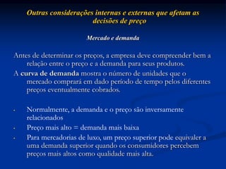Outras considerações internas e externas que afetam as
decisões de preço
Mercado e demanda
Antes de determinar os preços, a empresa deve compreender bem a
relação entre o preço e a demanda para seus produtos.
A curva de demanda mostra o número de unidades que o
mercado comprará em dado período de tempo pelos diferentes
preços eventualmente cobrados.
• Normalmente, a demanda e o preço são inversamente
relacionados
• Preço mais alto = demanda mais baixa
• Para mercadorias de luxo, um preço superior pode equivaler a
uma demanda superior quando os consumidores percebem
preços mais altos como qualidade mais alta.
 