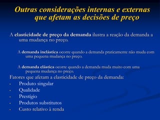 Outras considerações internas e externas
que afetam as decisões de preço
A elasticidade de preço da demanda ilustra a reação da demanda a
uma mudança no preço.
A demanda inelástica ocorre quando a demanda praticamente não muda com
uma pequena mudança no preço.
A demanda elástica ocorre quando a demanda muda muito com uma
pequena mudança no preço.
Fatores que afetam a elasticidade de preço da demanda:
• Produto singular
• Qualidade
• Prestígio
• Produtos substitutos
• Custo relativo à renda
 